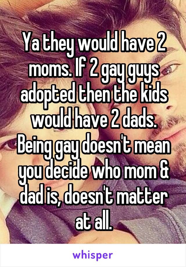 Ya they would have 2 moms. If 2 gay guys adopted then the kids would have 2 dads. Being gay doesn't mean you decide who mom & dad is, doesn't matter at all.