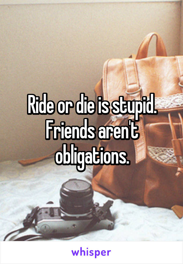 Ride or die is stupid. Friends aren't obligations.