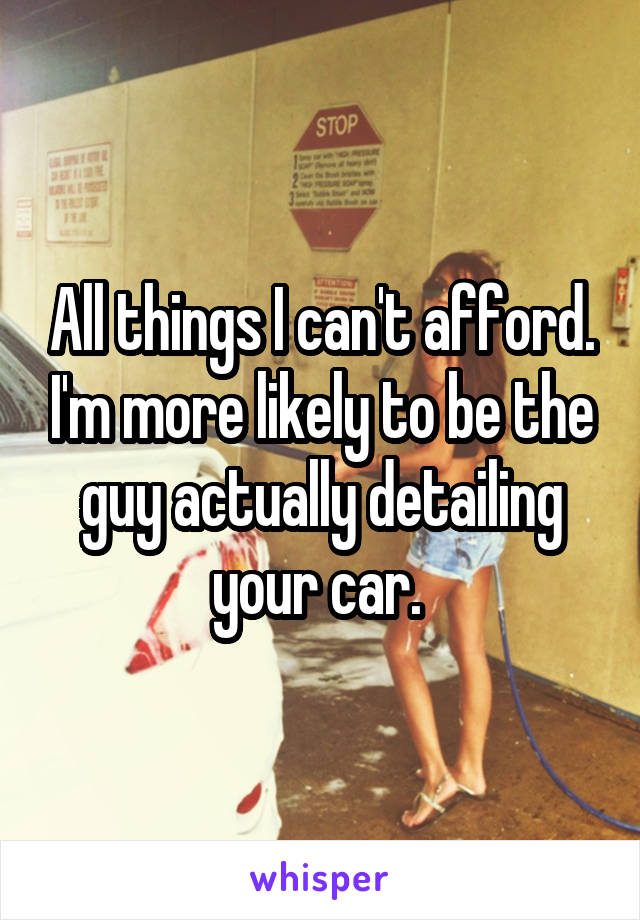 All things I can't afford. I'm more likely to be the guy actually detailing your car. 