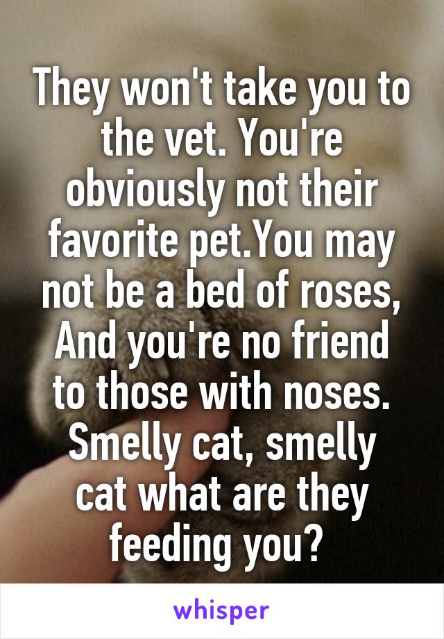 They won't take you to the vet. You're obviously not their favorite pet.You may not be a bed of roses,
And you're no friend to those with noses.
Smelly cat, smelly cat what are they feeding you? 