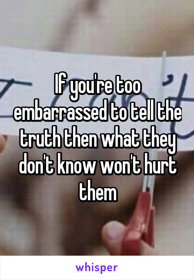 If you're too embarrassed to tell the truth then what they don't know won't hurt them