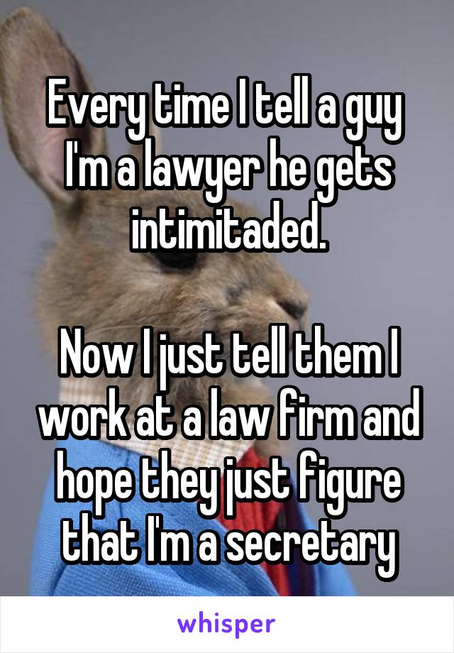 Every time I tell a guy  I'm a lawyer he gets intimitaded.

Now I just tell them I work at a law firm and hope they just figure that I'm a secretary