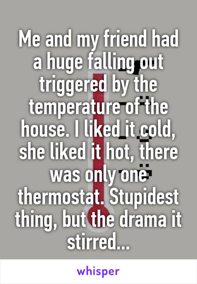 Me and my friend had a huge falling out triggered by the temperature of the house. I liked it cold, she liked it hot, there was only one thermostat. Stupidest thing, but the drama it stirred...