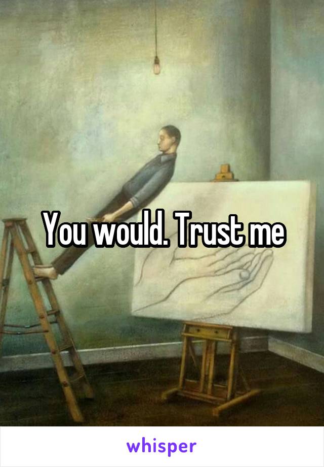 You would. Trust me