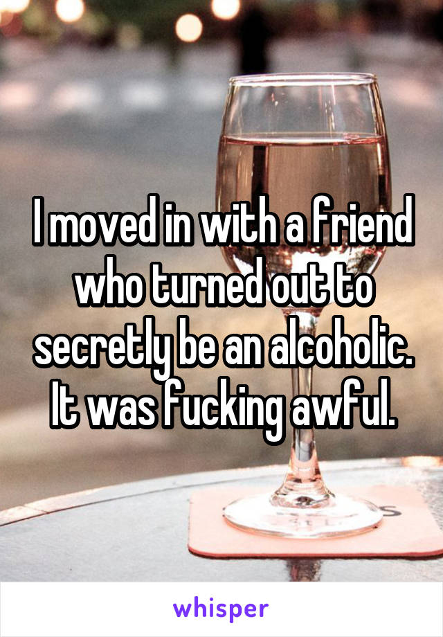 I moved in with a friend who turned out to secretly be an alcoholic. It was fucking awful.
