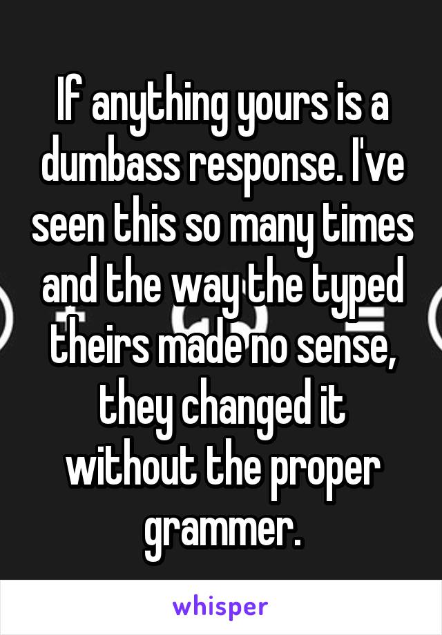 If anything yours is a dumbass response. I've seen this so many times and the way the typed theirs made no sense, they changed it without the proper grammer.