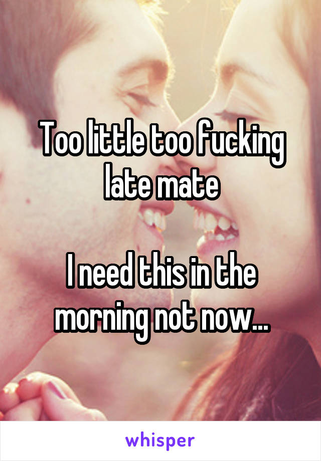 Too little too fucking late mate

I need this in the morning not now...