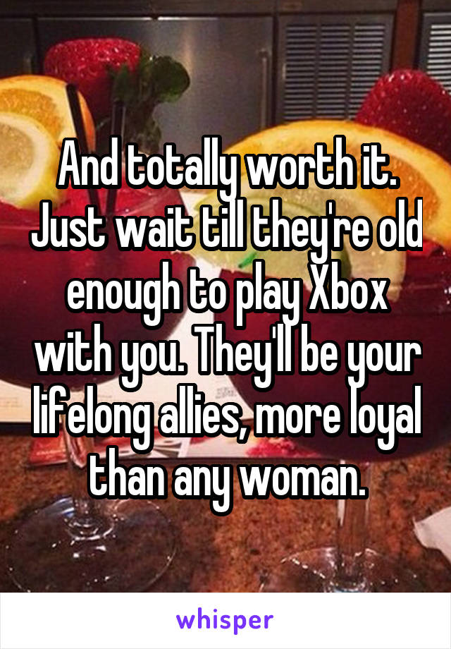 And totally worth it. Just wait till they're old enough to play Xbox with you. They'll be your lifelong allies, more loyal than any woman.