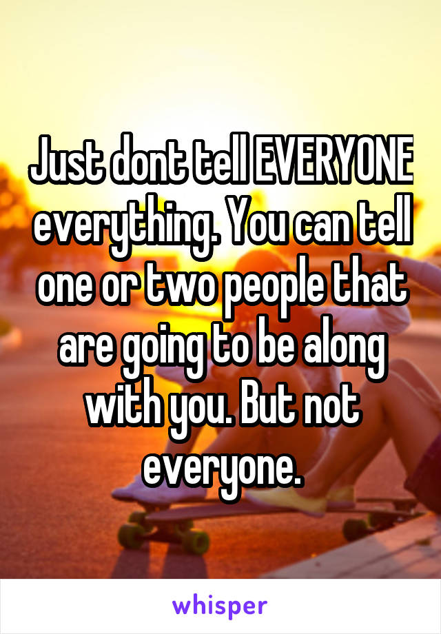 Just dont tell EVERYONE everything. You can tell one or two people that are going to be along with you. But not everyone.