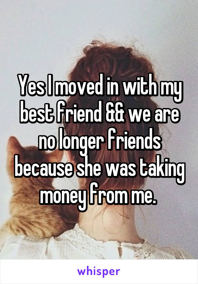 Yes I moved in with my best friend && we are no longer friends because she was taking money from me. 