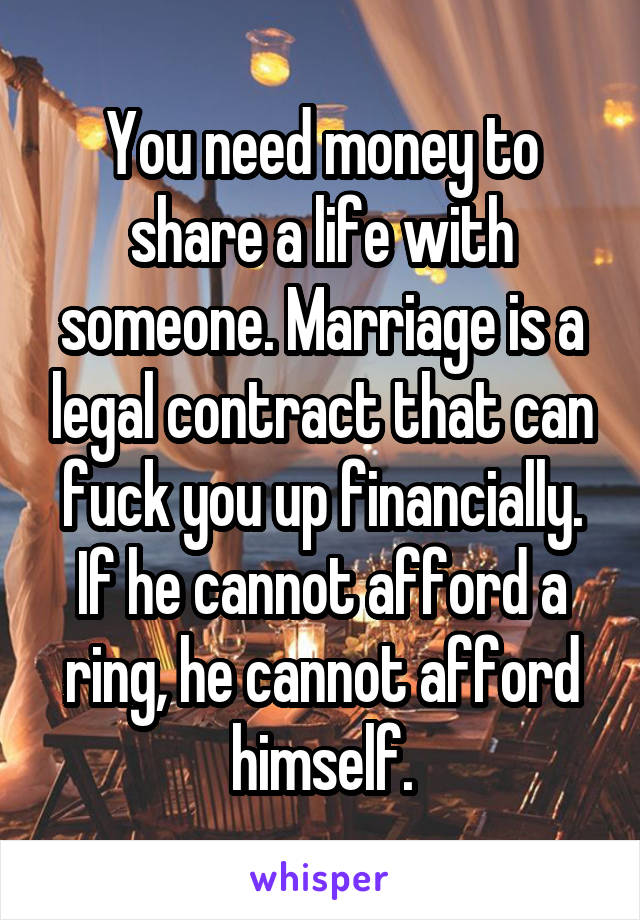 You need money to share a life with someone. Marriage is a legal contract that can fuck you up financially. If he cannot afford a ring, he cannot afford himself.