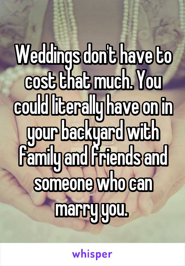 Weddings don't have to cost that much. You could literally have on in your backyard with family and friends and someone who can marry you. 