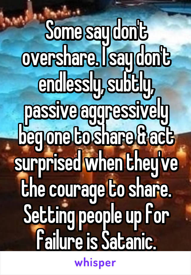 Some say don't overshare. I say don't endlessly, subtly, passive aggressively beg one to share & act surprised when they've the courage to share. Setting people up for failure is Satanic.