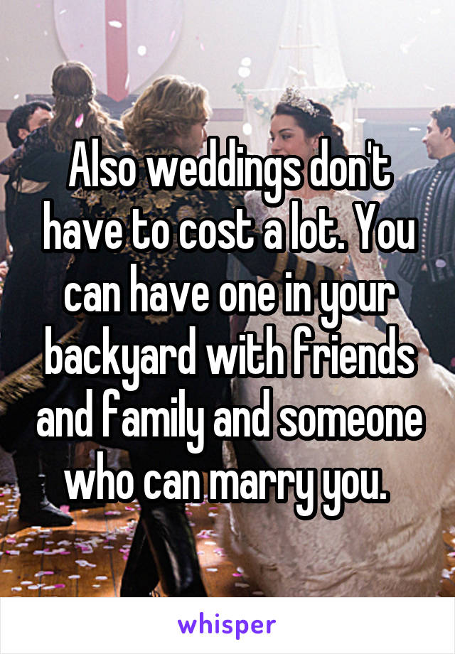 Also weddings don't have to cost a lot. You can have one in your backyard with friends and family and someone who can marry you. 