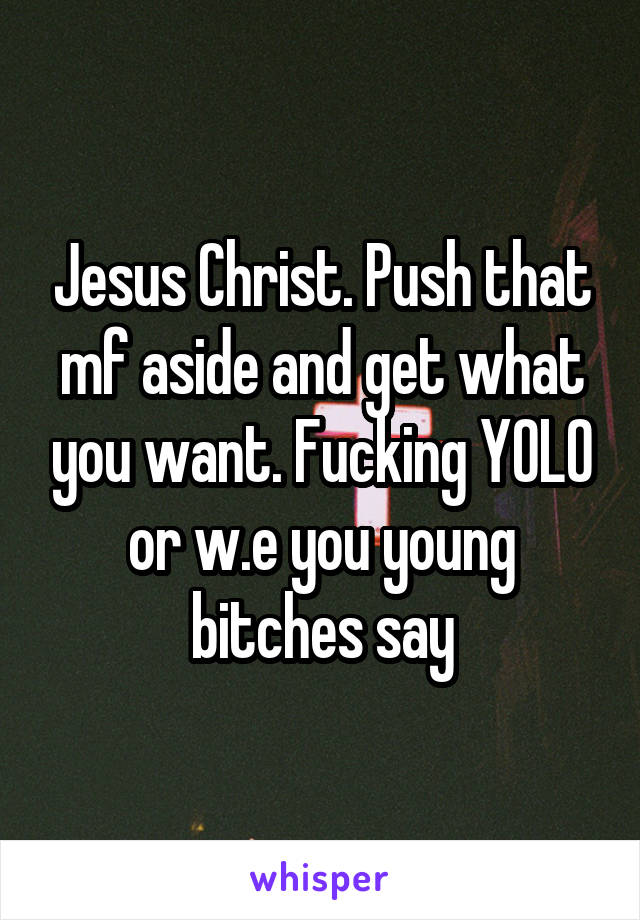 Jesus Christ. Push that mf aside and get what you want. Fucking YOLO or w.e you young bitches say