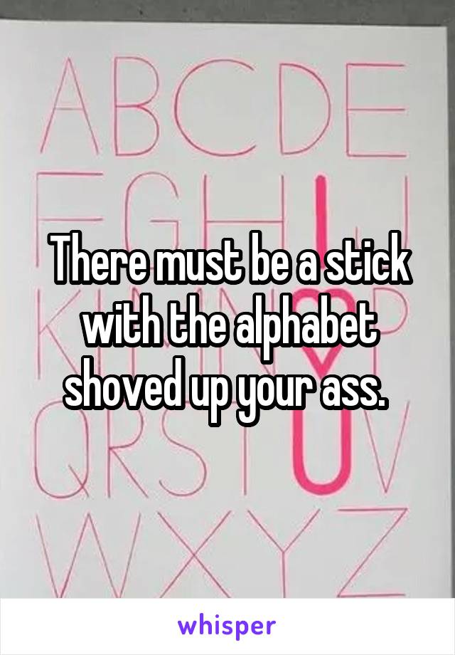 There must be a stick with the alphabet shoved up your ass. 