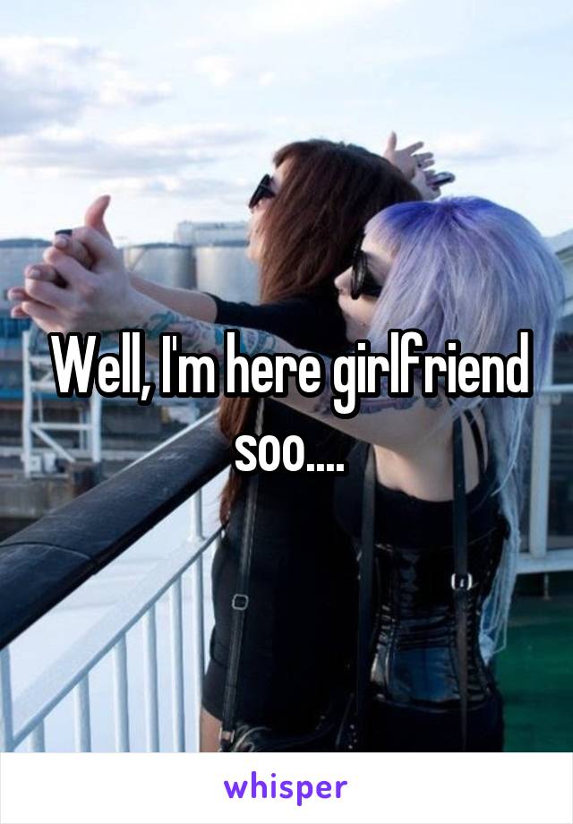 Well, I'm here girlfriend soo....