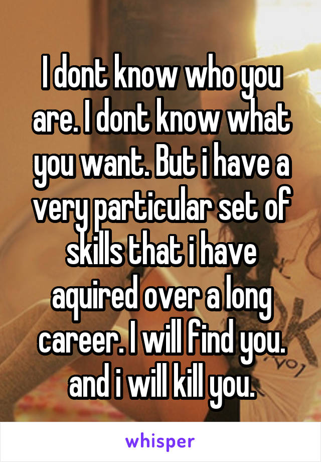 I dont know who you are. I dont know what you want. But i have a very particular set of skills that i have aquired over a long career. I will find you. and i will kill you.