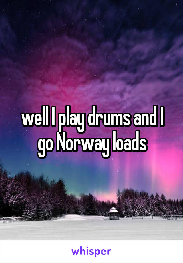 well I play drums and I go Norway loads