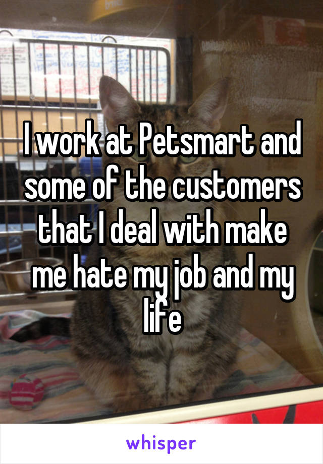 I work at Petsmart and some of the customers that I deal with make me hate my job and my life