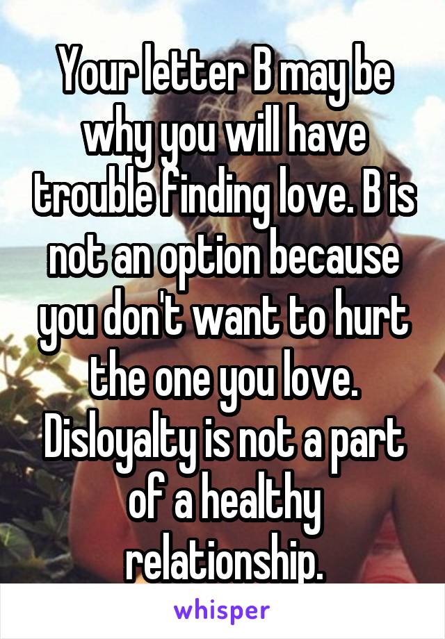 Your letter B may be why you will have trouble finding love. B is not an option because you don't want to hurt the one you love. Disloyalty is not a part of a healthy relationship.