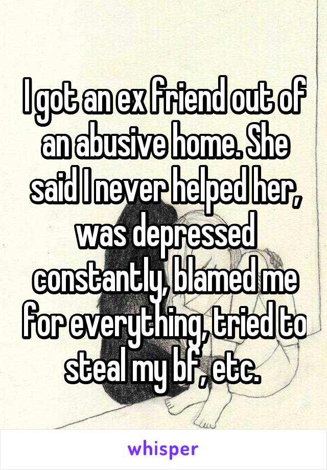 I got an ex friend out of an abusive home. She said I never helped her, was depressed constantly, blamed me for everything, tried to steal my bf, etc. 