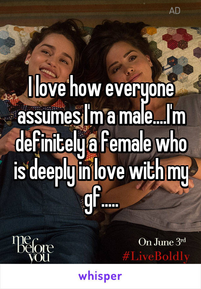I love how everyone assumes I'm a male....I'm definitely a female who is deeply in love with my gf.....