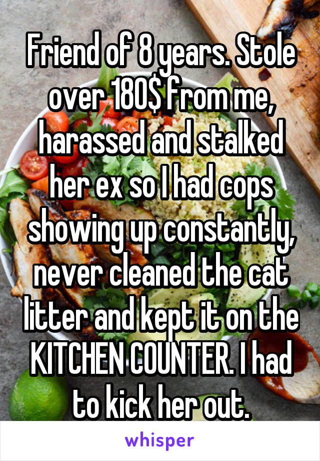 Friend of 8 years. Stole over 180$ from me, harassed and stalked her ex so I had cops showing up constantly, never cleaned the cat litter and kept it on the KITCHEN COUNTER. I had to kick her out.