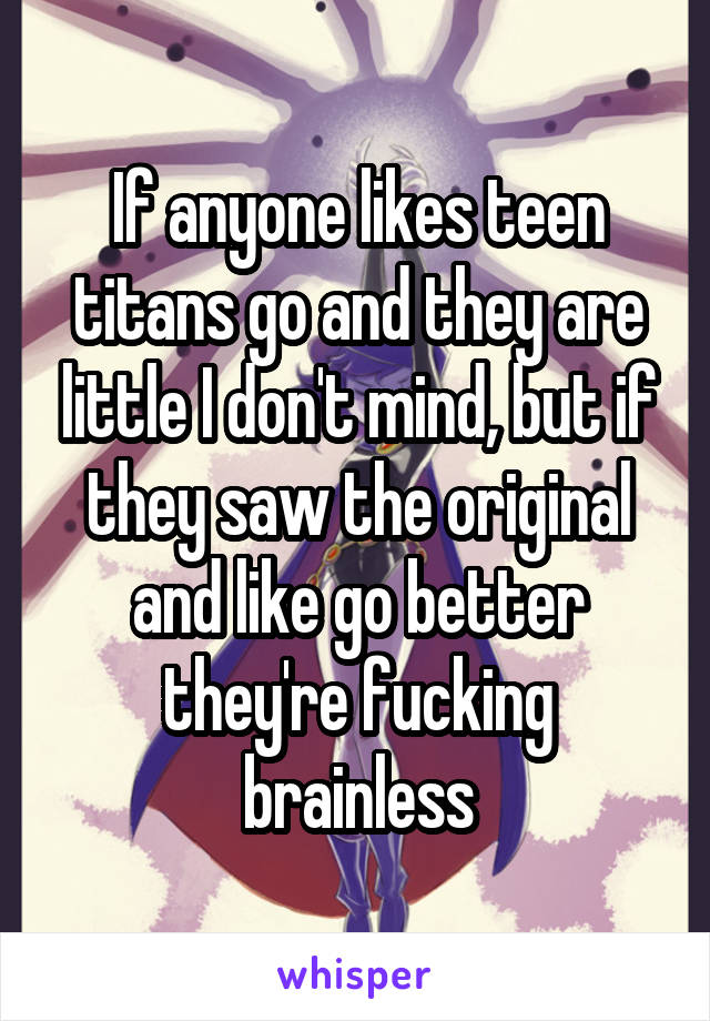 If anyone likes teen titans go and they are little I don't mind, but if they saw the original and like go better they're fucking brainless