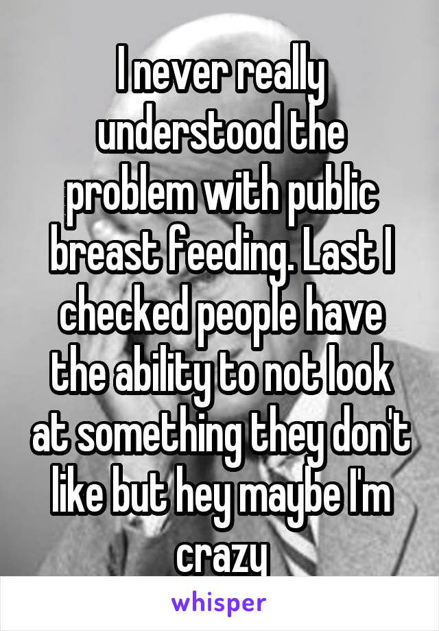 I never really understood the problem with public breast feeding. Last I checked people have the ability to not look at something they don't like but hey maybe I'm crazy