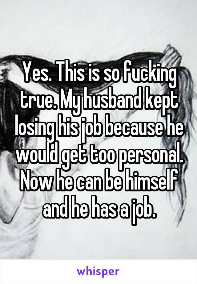 Yes. This is so fucking true. My husband kept losing his job because he would get too personal. Now he can be himself and he has a job.