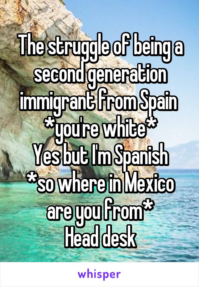 The struggle of being a second generation immigrant from Spain 
*you're white*
Yes but I'm Spanish
*so where in Mexico are you from*
Head desk
