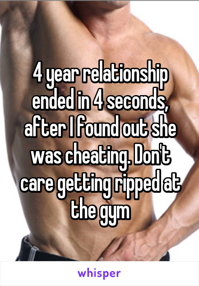 4 year relationship ended in 4 seconds, after I found out she was cheating. Don't care getting ripped at the gym