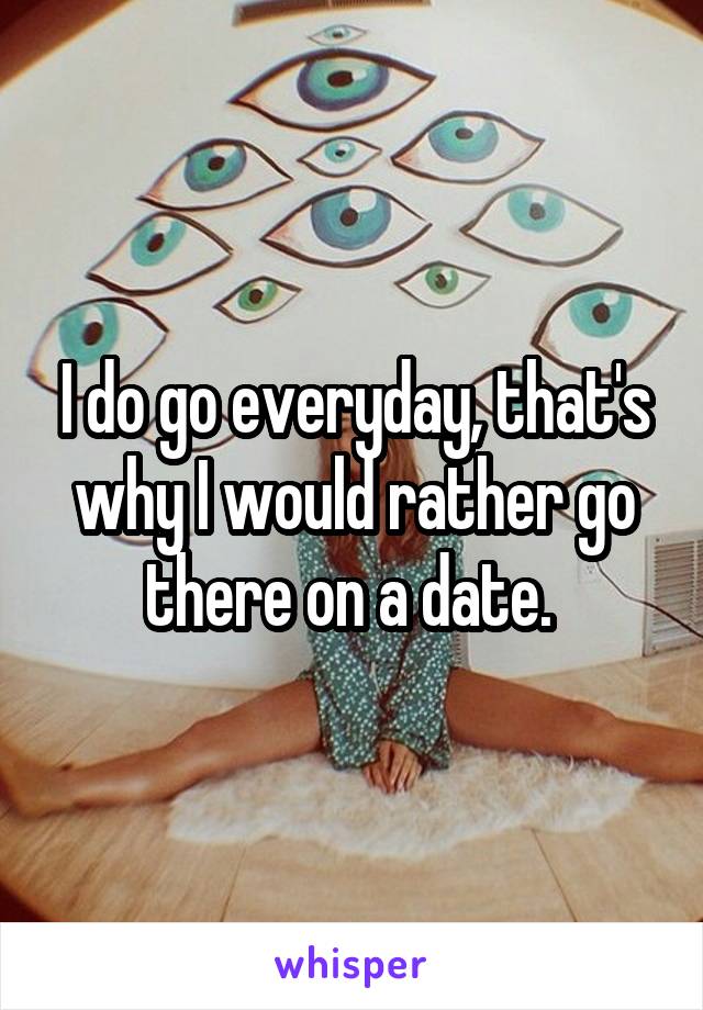 I do go everyday, that's why I would rather go there on a date. 