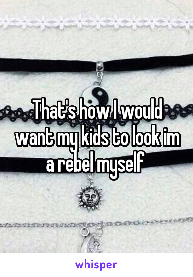 That's how I would want my kids to look im a rebel myself 