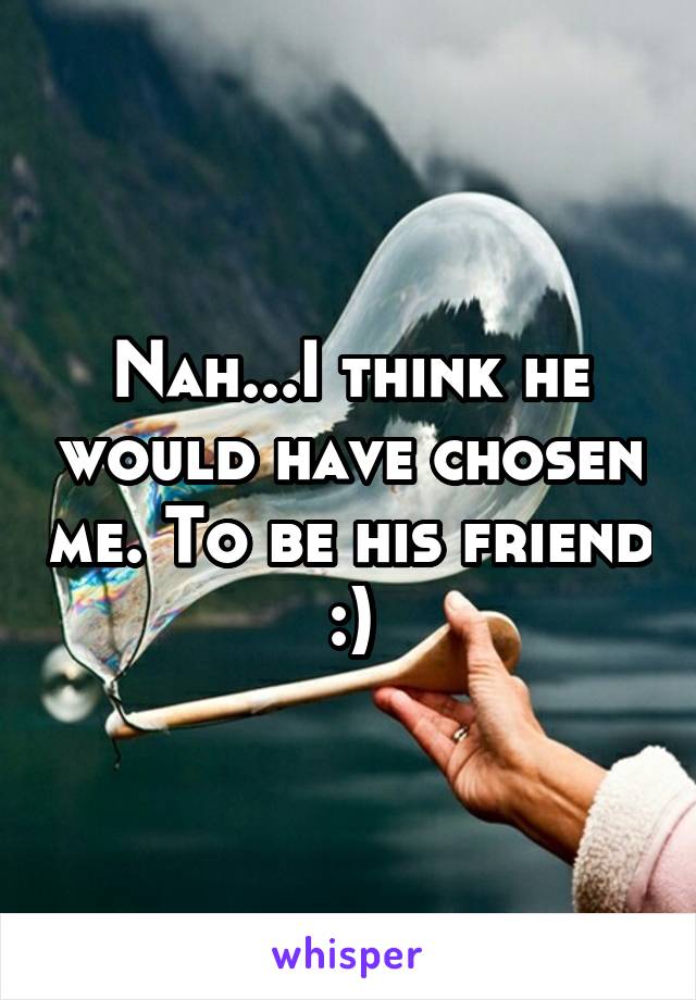 Nah...I think he would have chosen me. To be his friend :)