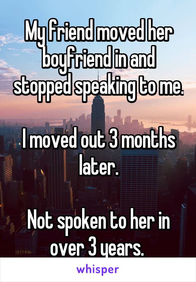 My friend moved her boyfriend in and stopped speaking to me.

I moved out 3 months later.

Not spoken to her in over 3 years. 
