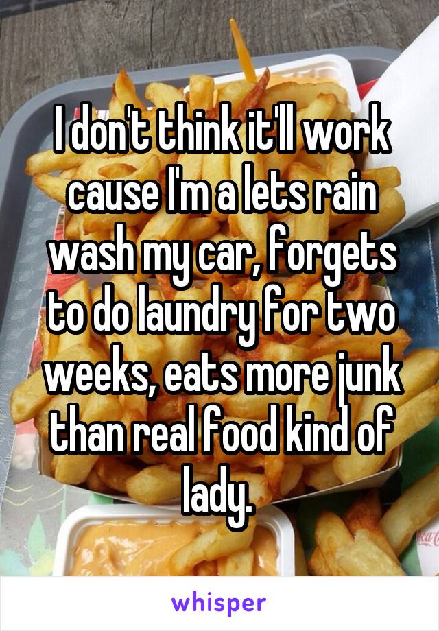I don't think it'll work cause I'm a lets rain wash my car, forgets to do laundry for two weeks, eats more junk than real food kind of lady. 