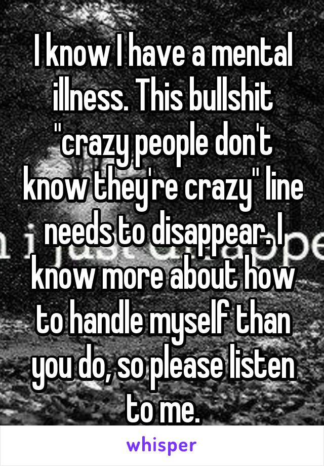 I know I have a mental illness. This bullshit "crazy people don't know they're crazy" line needs to disappear. I know more about how to handle myself than you do, so please listen to me.