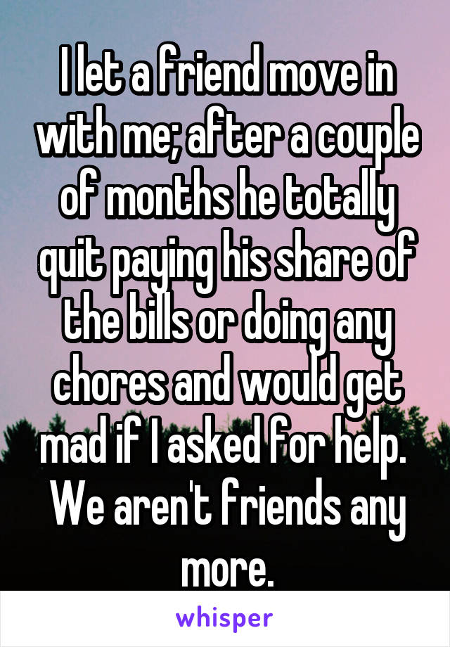 I let a friend move in with me; after a couple of months he totally quit paying his share of the bills or doing any chores and would get mad if I asked for help.  We aren't friends any more.