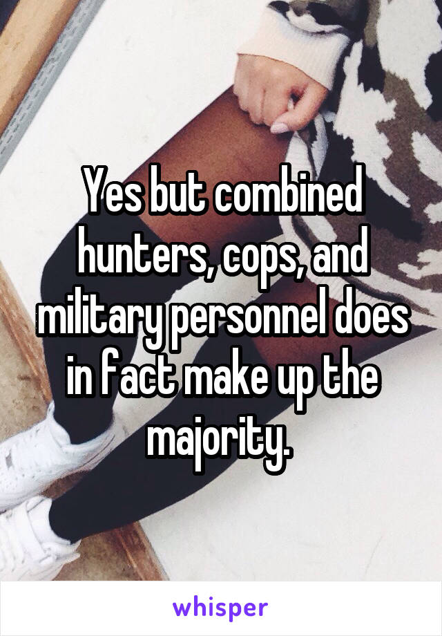 Yes but combined hunters, cops, and military personnel does in fact make up the majority. 