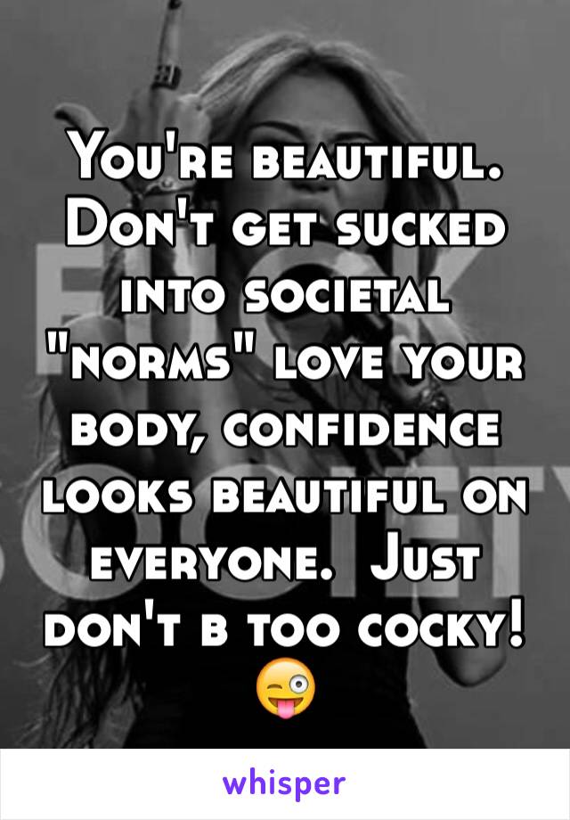 You're beautiful. Don't get sucked into societal "norms" love your body, confidence looks beautiful on everyone.  Just don't b too cocky! 😜
