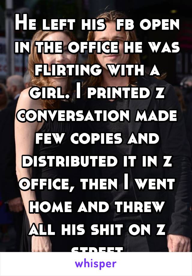 He left his  fb open in the office he was flirting with a girl. I printed z conversation made few copies and distributed it in z office, then I went home and threw all his shit on z street