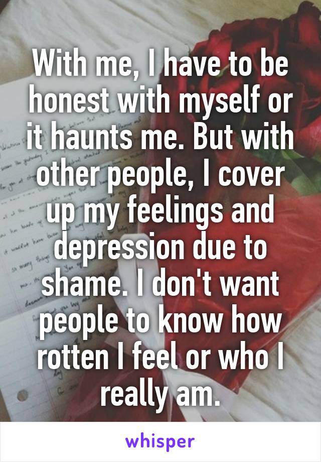 With me, I have to be honest with myself or it haunts me. But with other people, I cover up my feelings and depression due to shame. I don't want people to know how rotten I feel or who I really am.