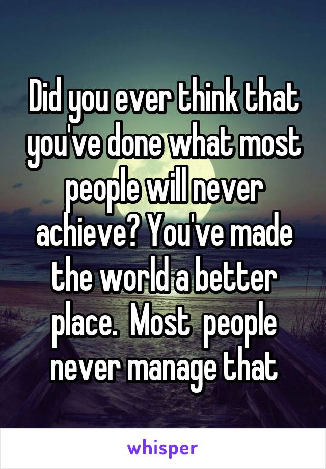 Did you ever think that you've done what most people will never achieve? You've made the world a better place.  Most  people never manage that