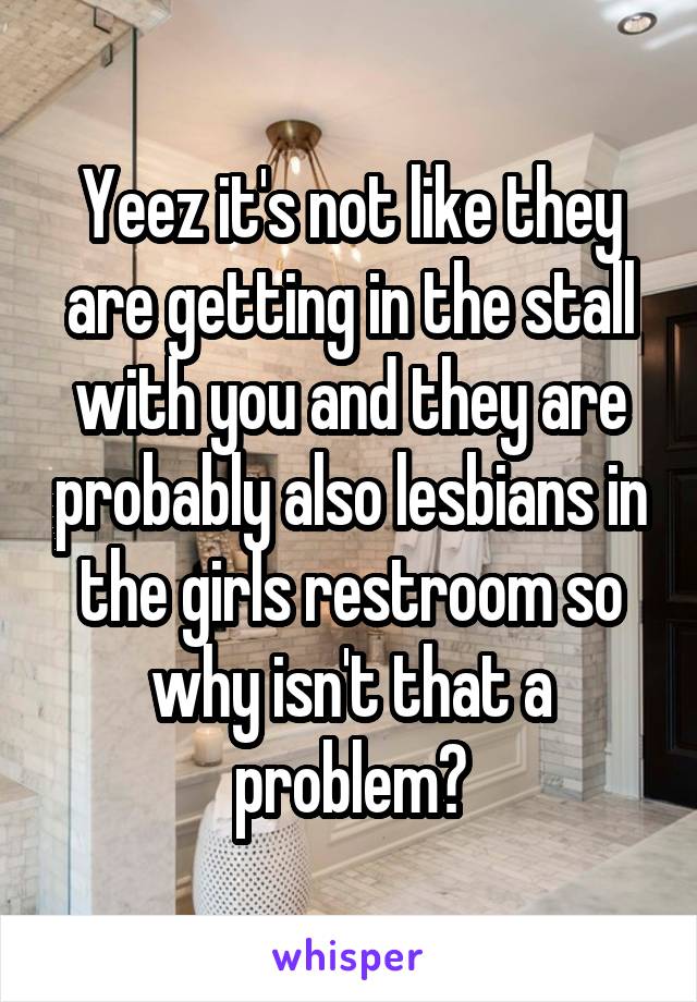 Yeez it's not like they are getting in the stall with you and they are probably also lesbians in the girls restroom so why isn't that a problem?