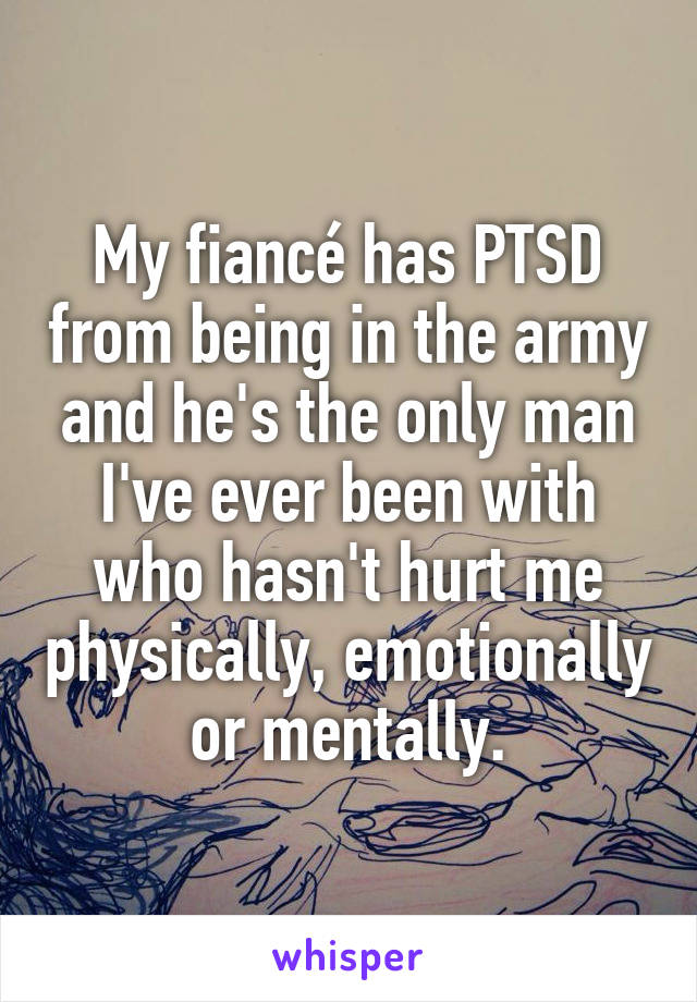 My fiancé has PTSD from being in the army and he's the only man I've ever been with who hasn't hurt me physically, emotionally or mentally.
