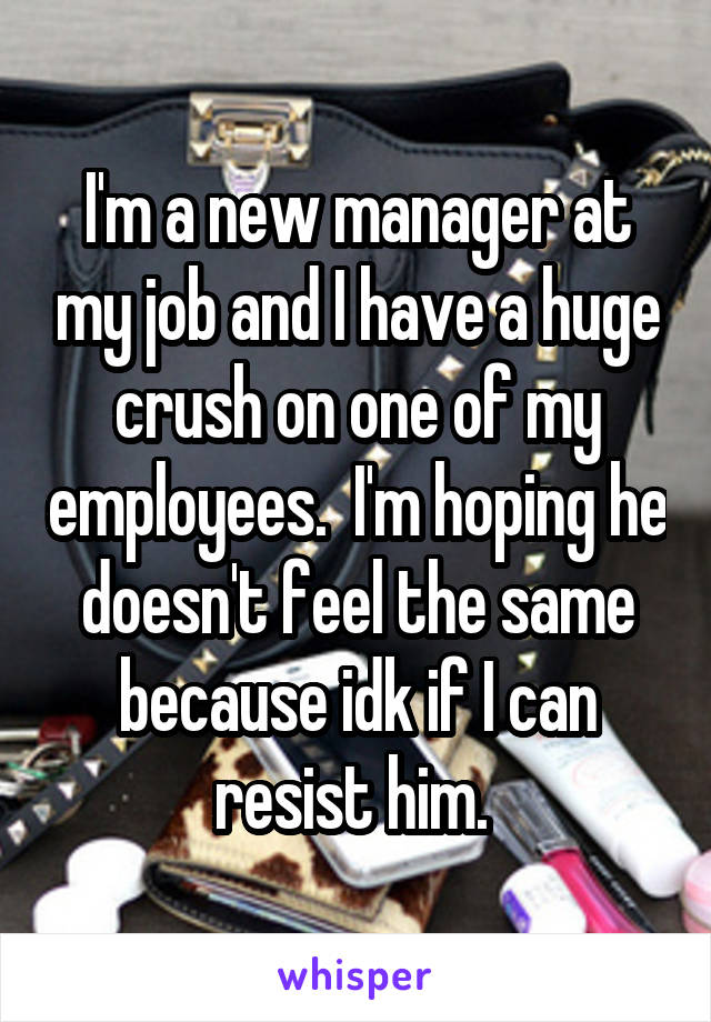 I'm a new manager at my job and I have a huge crush on one of my employees.  I'm hoping he doesn't feel the same because idk if I can resist him. 