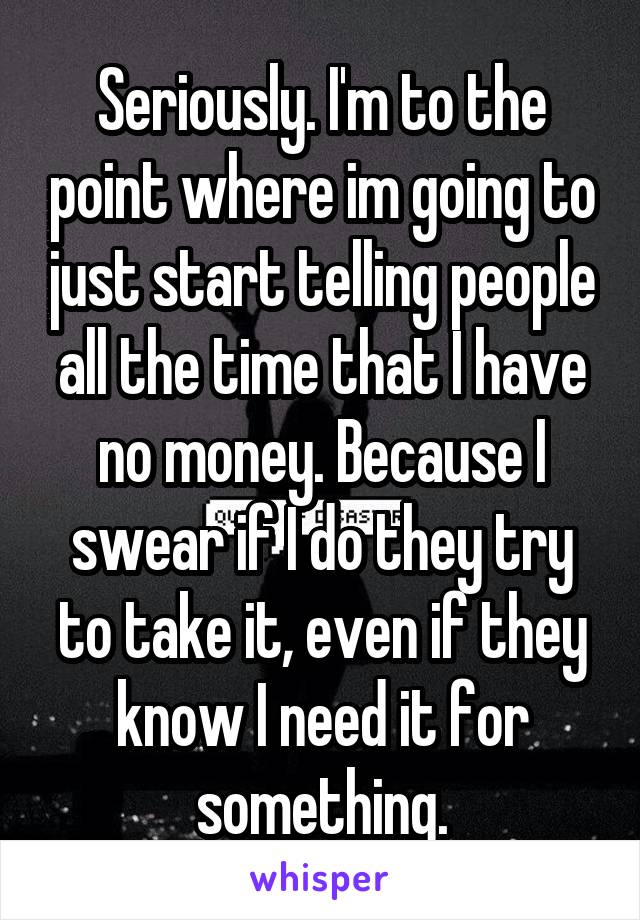 Seriously. I'm to the point where im going to just start telling people all the time that I have no money. Because I swear if I do they try to take it, even if they know I need it for something.