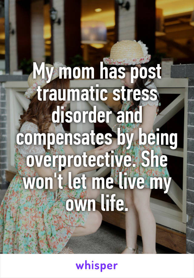 My mom has post traumatic stress disorder and compensates by being overprotective. She won't let me live my own life.